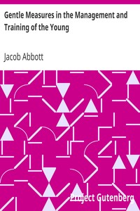 Gentle Measures in the Management and Training of the Young
Or, the Principles on Which a Firm Parental Authority May Be Established and Maintained, Without Violence or Anger, and the Right Development of the Moral and Mental Capacities Be Promoted by Methods in Harmony with the Structure and the Characteristics of the Juvenile Mind by Jacob Abbott