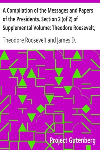 A Compilation of the Messages and Papers of the Presidents. Section 2 (of 2) of Supplemental Volume: Theodore Roosevelt, Supplement by Theodore Roosevelt