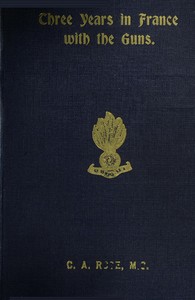 Three years in France with the Guns: Being Episodes in the life of a Field Battery by C. A. Rose