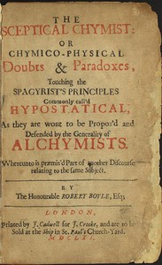The Sceptical Chymist
or Chymico-Physical Doubts & Paradoxes, Touching the Spagyrist's Principles Commonly call'd Hypostatical; As they are wont to be Propos'd and Defended by the Generality of Alchymists. Whereunto is præmis'd Part of another Discourse relating to the same Subject. by Robert Boyle