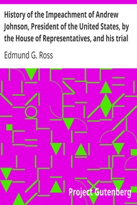 History of the Impeachment of Andrew Johnson, President of the United States, by the House of Representatives, and his trial by the Senate for high crimes and misdemeanors in office, 1868 by Edmund G. (Edmund Gibson) Ross