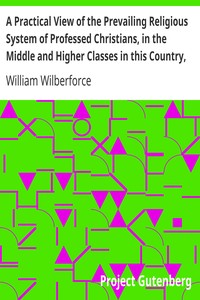 A Practical View of the Prevailing Religious System of Professed Christians, in the Middle and Higher Classes in this Country, Contrasted with Real Christianity. by William Wilberforce