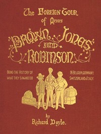 The Foreign Tour of Messrs. Brown, Jones and Robinson
Being the History of What They Saw, and Did, in Belgium, Germany, Switzerland & Italy. by Richard Doyle