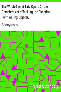 The Whole Secret Laid Open, Or the Complete Art of Making the Chemical Fulminating Objects,
Such as the Lace, or Girt of Security, Fulminating Letters, Balls, Bombs, Garters, Cards, Spiders, Segars, Chairs, Drawers, Boots, Shoes, &c. &c. by Anonymous