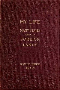 My Life in Many States and in Foreign Lands, Dictated in My Seventy-Fourth Year by George Francis Train