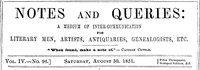 Notes and Queries, Vol. IV, Number 96, August 30, 1851
A Medium of Inter-communication for Literary Men, Artists, Antiquaries, Genealogists, etc. by Various