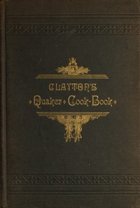 Clayton's Quaker Cook-Book
Being a Practical Treatise on the Culinary Art Adapted to the Tastes and Wants of All Classes by H. J. Clayton