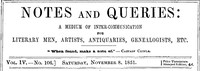 Notes and Queries, Vol. IV, Number 106, November 8, 1851
A Medium of Inter-communication for Literary Men, Artists, Antiquaries, Genealogists, etc. by Various