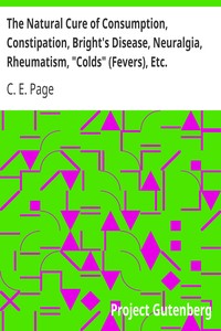 The Natural Cure of Consumption, Constipation, Bright's Disease, Neuralgia, Rheumatism, "Colds" (Fevers), Etc.
How Sickness Originates, and How to Prevent It. A Health Manual for the People. by C. E. (Charles Edward) Page