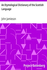 An Etymological Dictionary of the Scottish Language
in which the words are explained in their different senses, authorized by the names of the writers by whom they are used, or the titles of the works in which they occur, and deduced from their originals by John Jamieson