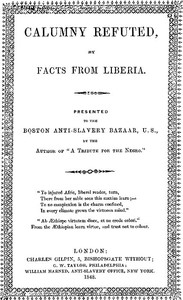 Calumny Refuted by Facts From Liberia
With Extracts From the Inaugural Address of the Coloured President Roberts; an Eloquent Speech of Hilary Teage, a Coloured Senator; and Extracts From a Discourse by H. H. Garnett, a Fugitive Slave, on the Past and Present Condition, and Destiny of the Coloured Race. Presented to the Boston Anti-slavery Bazaar, U.S., By the Author of "A Tribute for the Negro." by Wilson Armistead
