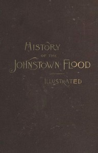 History of the Johnstown Flood
Including all the Fearful Record; the Breaking of the South Fork Dam; the Sweeping Out of the Conemaugh Valley; the Over-Throw of Johnstown; the Massing of the Wreck at the Railroad Bridge; Escapes, Rescues, Searches for Survivors and the Dead; Relief Organizations, Stupendous Charities, etc., etc., With Full Accounts also of the Destruction on the Susquehanna and Juniata Rivers, and the Bald Eagle Creek. by Willis Fletcher Johnson