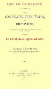 Every Man His Own Doctor
The Cold Water, Tepid Water, and Friction-Cure, as Applicable to Every Disease to Which the Human Frame Is Subject, and Also to the Cure of Disease in Horses and Cattle by R. T. Claridge