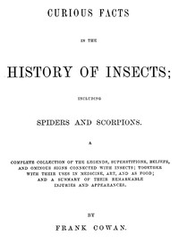 Curious Facts in the History of Insects; Including Spiders and Scorpions.
A Complete Collection of the Legends, Superstitions, Beliefs, and Ominous Signs Connected with Insects; Together with Their Uses in Medicine, Art, and as Food; and a Summary of Their Remarkable Injuries and Appearances. by Frank Cowan
