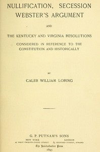 Nullification, Secession, Webster's Argument, and the Kentucky and Virginia Resolutions
Considered in Reference to the Constitution and Historically by Caleb William Loring