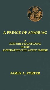 A Prince of Anahuac: A Histori-traditional Story Antedating the Aztec Empire by James A. Porter