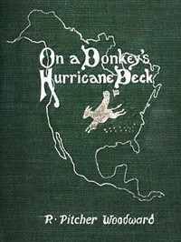 On a Donkey's Hurricane Deck
A Tempestous Voyage of Four Thousand and Ninety-Six Miles Across the American Continent on a Burro, in 340 Days and 2 Hours, Starting Without a Dollar and Earning My Way by R. Pitcher (Robert Pitcher) Woodward