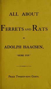All about Ferrets and Rats
A Complete History of Ferrets, Rats, and Rat Extermination from Personal Experiences and Study. Also a Practical Hand-Book on the Ferret. by Adolph Isaacsen