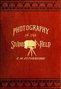 Photography in the Studio and in the Field
A Practical Manual Designed as a Companion Alike to the Professional and the Amateur Photographer by Edward M. Estabrooke