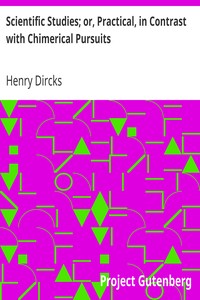 Scientific Studies; or, Practical, in Contrast with Chimerical Pursuits by Henry Dircks