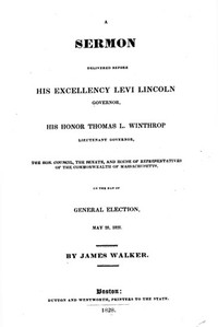 A Sermon Delivered before His Excellency Levi Lincoln, Governor, His Honor Thomas L. Winthrop, Lieutenant Governor, the Hon. Council, the Senate, and House of Representatives of the Commonwealth of Massachusetts, on the day of General Election, May 28, 1828 by James Walker
