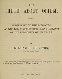 The truth about opium : $b being a refutation of the fallacies of the Anti-Opium Society and a defence of the Indo-China opium trade by William H. Brereton