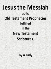 Jesus, The Messiah; or, the Old Testament Prophecies Fulfilled in the New Testament Scriptures, by a Lady by Anonymous
