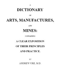 A Dictionary of Arts, Manufactures and Mines
containing a clear exposition of their principles and practice by Andrew Ure