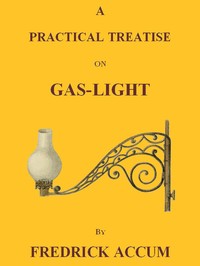 A Practical Treatise on Gas-light
Exhibiting a Summary Description of the Apparatus and Machinery Best Calculated for Illuminating Streets, Houses, and Manufactories, with Carburetted Hydrogen, or Coal-Gas, with Remarks on the Utility, Safety, and General Nature of this new Branch of Civil Economy. by Friedrich Christian Accum