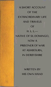 A short account of the extraordinary life and travels of H. L. L.----
native of St. Domingo, now a prisoner of war at Ashbourn, in Derbyshire, shewing the remarkable steps of Divine providence towards him, and the means of his conversion to God by H. L. L.