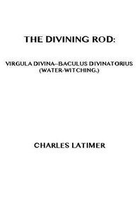 The Divining Rod: Virgula Divina—Baculus Divinatorius (Water-Witching) by Charles Latimer