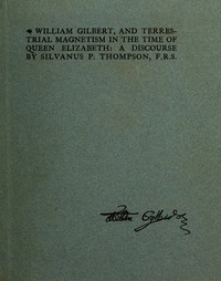William Gilbert, and Terrestial Magnetism in the Time of Queen Elizabeth
A Discourse by Silvanus P. (Silvanus Phillips) Thompson