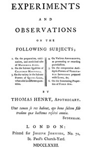Experiments and Observations on the Following Subjects
1. On the preparation, calcination, and medicinal uses of Magnesia Alba. 2. On the solvent qualities of calcined Magnesia. 3. On the variety in the solvent powers of quick-lime, when used in different quantities. 4. On various absorbents, as promoting or retarding putrefaction. 5. On the comparative antiseptic powers of vegetable infusions prepared with lime, &c. 6. On the sweetening properties of fixed air. by Thomas Henry