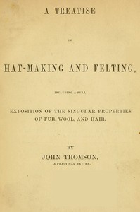 A Treatise on Hat-Making and Felting
Including a Full Exposition of the Singular Properties of Fur, Wool, and Hair by John Thomson