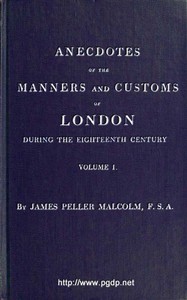 Anecdotes of the Manners and Customs of London during the Eighteenth Century; Vol. 1 (of 2)
Including the Charities, Depravities, Dresses, and Amusements etc. by James Peller Malcolm