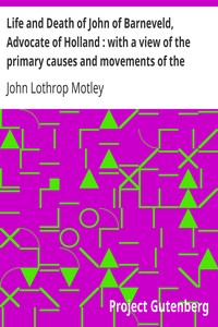 Life and Death of John of Barneveld, Advocate of Holland : with a view of the primary causes and movements of the Thirty Years' War — Complete (1614-23) by John Lothrop Motley