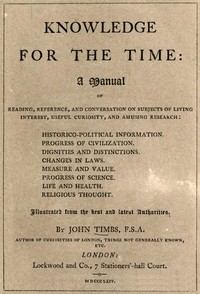 Knowledge for the Time
A Manual of Reading, Reference, and Conversation on Subjects of Living Interest, Useful Curiosity, and Amusing Research by John Timbs