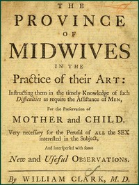 The Province of Midwives in the Practice of their Art
Instructing them in the timely knowledge of such difficulties as require the assistance of Men, for the preservation of Mother and Child; very necessary for the perusal of all the sex interested in the subject, and interspersed with some New and Useful Observations. by William Clark