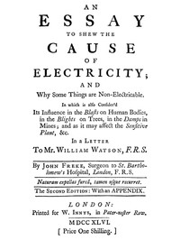 An Essay to Shew the Cause of Electricity; and Why Some Things are Non-Electricable.
In Which Is Also Consider'd Its Influence in the Blasts on Human Bodies, in the Blights on Trees, in the Damps in Mines; And as It May Affect the Sensitive Plant, &c. by John Freke