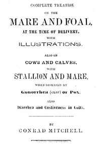 Complete Treatise on the mare and foal at the time of delivery, with illustrations.
Also on cows and calves, with stallion and mare, when diseased by Gonorrhea (clap) or Pox, also Diarrhea and Costiveness in Colts. by Conrad Mitchell
