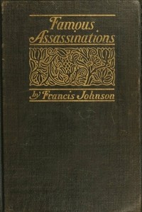 Famous Assassinations of History from Philip of Macedon, 336 B. C., to Alexander of Servia, A. D. 1903 by Francis Johnson