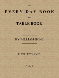 The Every-day Book and Table Book, v. 1 (of 3)
or Everlasting Calendar of Popular Amusements, Sports, Pastimes, Ceremonies, Manners, Customs and Events, Incident to Each of the Three Hundred and Sixty-five Days, in past and Present Times; Forming a Complete History of the Year, Month, and Seasons, and a Perpetual Key to the Almanac by William Hone