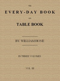 The Every-day Book and Table Book. v. 3 (of 3)
Everlasting Calerdar of Popular Amusements, Sports, Pastimes, Ceremonies, Manners, Customs and Events, Incident to Each of the Three Hundred and Sixty-five Days, in past and Present Times; Forming a Complete History of the Year, Month, and Seasons, and a Perpetual Key to the Almanac by William Hone