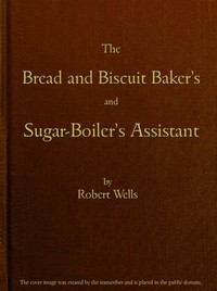 The Bread and Biscuit Baker's and Sugar-Boiler's Assistant
Including a Large Variety of Modern Recipes by Robert Wells