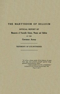 The Martyrdom of Belgium
Official Report of Massacres of Peaceable Citizens, Women and Children by The German Army by des lois et des coutumes de la guerre Belgium. Commission d'enquête sur la violation des règles du droit des gens