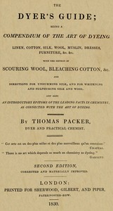 The Dyer's Guide
Being a compendium of the art of dyeing linen, cotton, silk, wool, muslin, dresses, furniture, &c. &c.; with the method of scouring wool, bleaching cotton, &c., and directions for ungumming silk, and for whitening and sulphuring silk and wool; and also an introductory epitome of the leading facts in chemistry, as connected with the art of dyeing by Thomas Packer