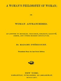 A Woman's Philosophy of Woman; or, Woman affranchised.
An answer to Michelet, Proudhon, Girardin, Legouvé, Comte, and other modern innovators by Madame d' Héricourt