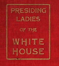 Presiding Ladies of the White House
containing biographical appreciations together with a short history of the Executive mansion and a treatise on its etiquette and customs by Lila G. A. Woolfall