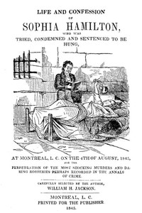 Life and Confession of Sophia Hamilton
Who was Tried, Condemned and Sentenced to be Hung, at Montreal, L. C. on the 4th of August, 1845, for the Perpetration of the Most Shocking Murders and Daring Robberies Perhaps Recorded in the Annals of Crime by William H. Jackson