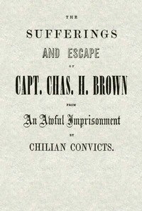 The Sufferings and Escape of Capt. Chas. H. Brown From an Awful Imprisonment by Chilian Convicts by Charles H. Brown
